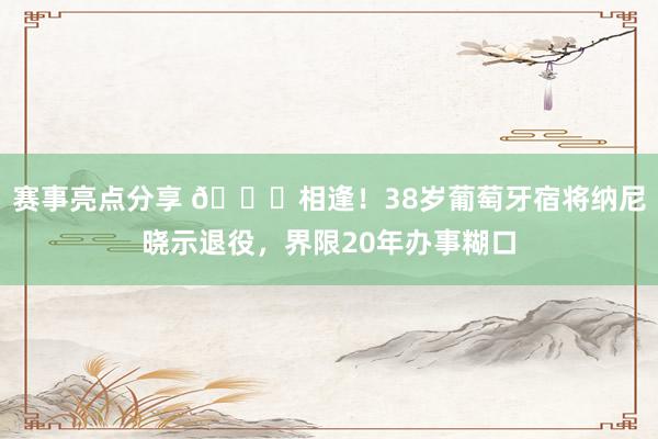 赛事亮点分享 👋相逢！38岁葡萄牙宿将纳尼晓示退役，界限20年办事糊口