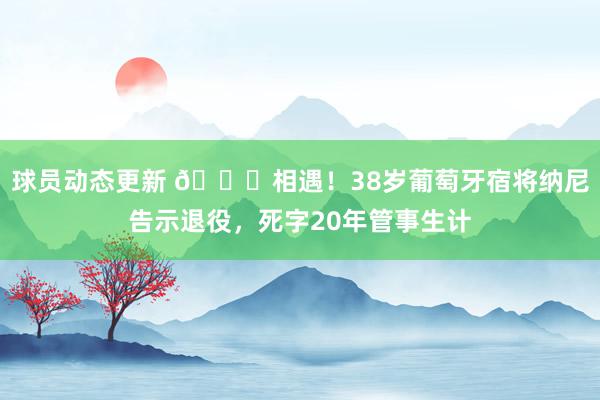 球员动态更新 👋相遇！38岁葡萄牙宿将纳尼告示退役，死字20年管事生计