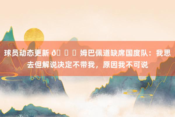 球员动态更新 👀姆巴佩道缺席国度队：我思去但解说决定不带我，原因我不可说