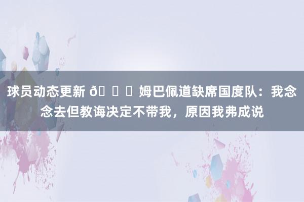 球员动态更新 👀姆巴佩道缺席国度队：我念念去但教诲决定不带我，原因我弗成说