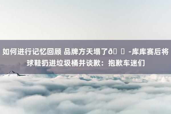 如何进行记忆回顾 品牌方天塌了😭库库赛后将球鞋扔进垃圾桶并谈歉：抱歉车迷们