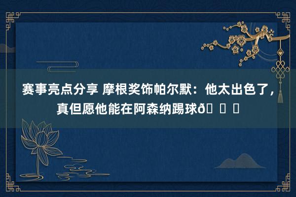 赛事亮点分享 摩根奖饰帕尔默：他太出色了，真但愿他能在阿森纳踢球👍