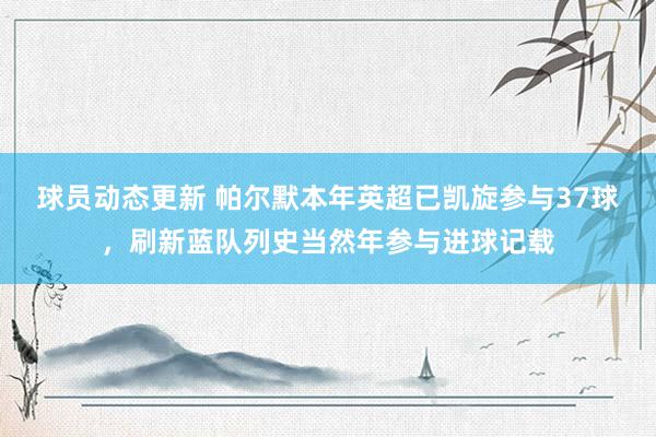 球员动态更新 帕尔默本年英超已凯旋参与37球，刷新蓝队列史当然年参与进球记载