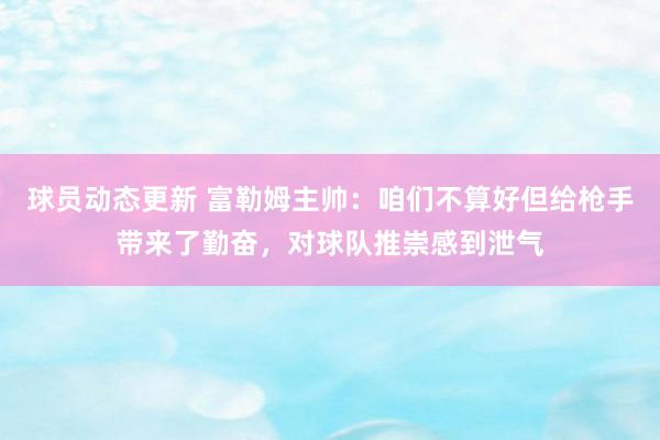 球员动态更新 富勒姆主帅：咱们不算好但给枪手带来了勤奋，对球队推崇感到泄气