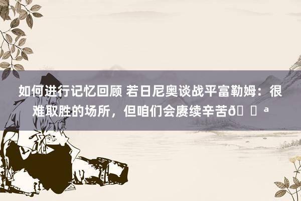 如何进行记忆回顾 若日尼奥谈战平富勒姆：很难取胜的场所，但咱们会赓续辛苦💪