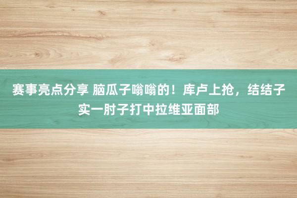 赛事亮点分享 脑瓜子嗡嗡的！库卢上抢，结结子实一肘子打中拉维亚面部