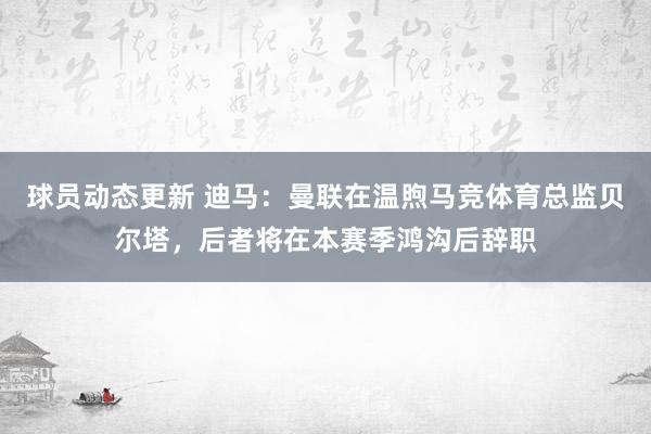 球员动态更新 迪马：曼联在温煦马竞体育总监贝尔塔，后者将在本赛季鸿沟后辞职