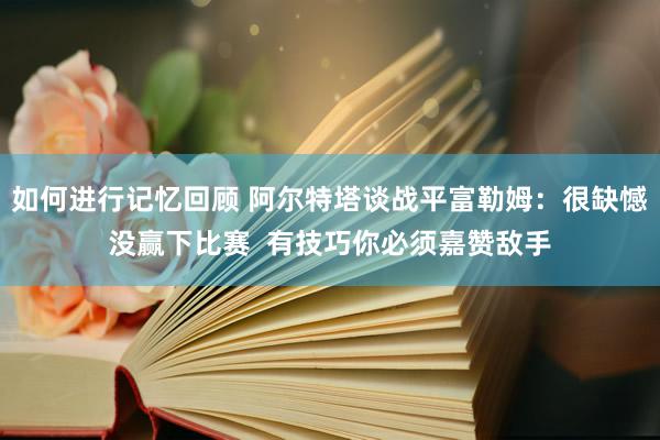 如何进行记忆回顾 阿尔特塔谈战平富勒姆：很缺憾没赢下比赛  有技巧你必须嘉赞敌手