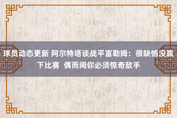 球员动态更新 阿尔特塔谈战平富勒姆：很缺憾没赢下比赛  偶而间你必须惊奇敌手