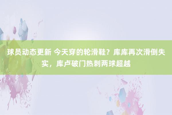 球员动态更新 今天穿的轮滑鞋？库库再次滑倒失实，库卢破门热刺两球超越