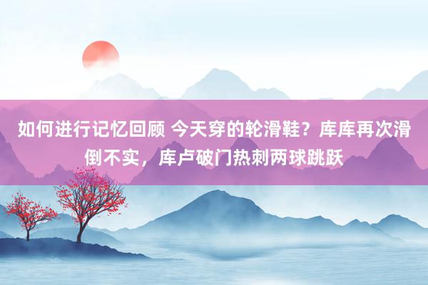 如何进行记忆回顾 今天穿的轮滑鞋？库库再次滑倒不实，库卢破门热刺两球跳跃