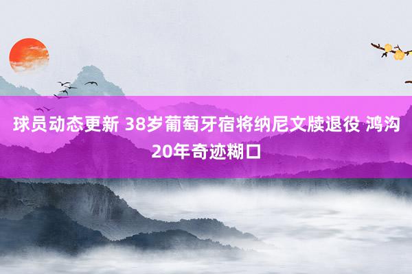 球员动态更新 38岁葡萄牙宿将纳尼文牍退役 鸿沟20年奇迹糊口