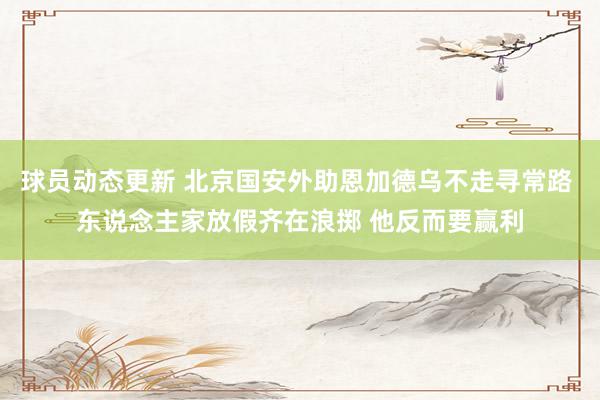 球员动态更新 北京国安外助恩加德乌不走寻常路 东说念主家放假齐在浪掷 他反而要赢利