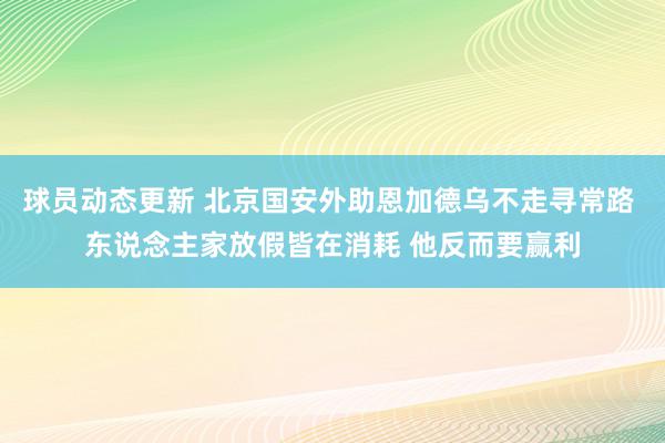 球员动态更新 北京国安外助恩加德乌不走寻常路 东说念主家放假皆在消耗 他反而要赢利