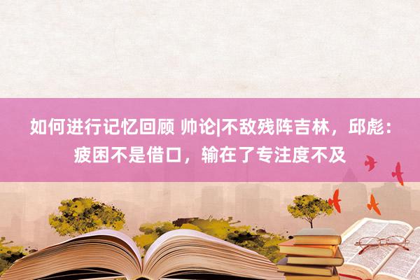 如何进行记忆回顾 帅论|不敌残阵吉林，邱彪：疲困不是借口，输在了专注度不及