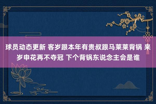 球员动态更新 客岁跟本年有贵叔跟马莱莱背锅 来岁申花再不夺冠 下个背锅东说念主会是谁