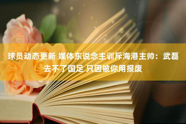 球员动态更新 媒体东说念主训斥海港主帅：武磊去不了国足 只因被你用报废