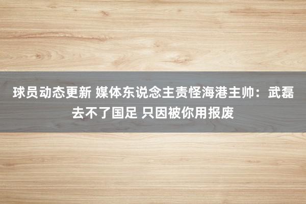 球员动态更新 媒体东说念主责怪海港主帅：武磊去不了国足 只因被你用报废