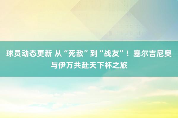 球员动态更新 从“死敌”到“战友”！塞尔吉尼奥与伊万共赴天下杯之旅