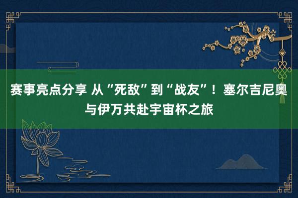 赛事亮点分享 从“死敌”到“战友”！塞尔吉尼奥与伊万共赴宇宙杯之旅