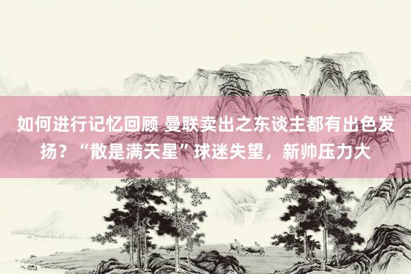 如何进行记忆回顾 曼联卖出之东谈主都有出色发扬？“散是满天星”球迷失望，新帅压力大