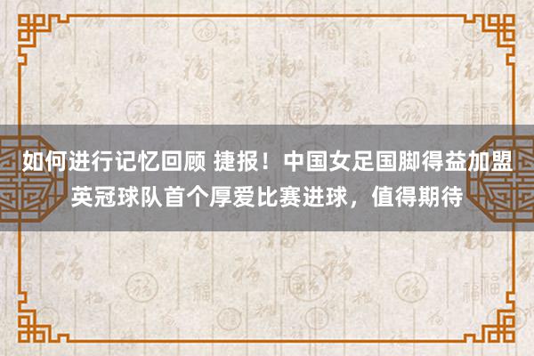 如何进行记忆回顾 捷报！中国女足国脚得益加盟英冠球队首个厚爱比赛进球，值得期待