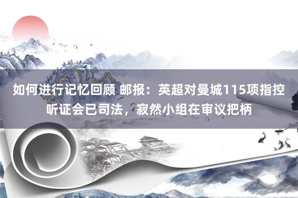 如何进行记忆回顾 邮报：英超对曼城115项指控听证会已司法，寂然小组在审议把柄