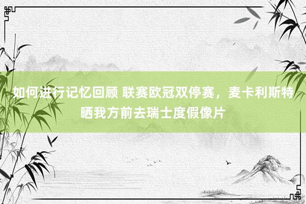 如何进行记忆回顾 联赛欧冠双停赛，麦卡利斯特晒我方前去瑞士度假像片